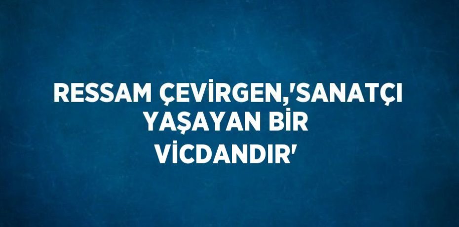 RESSAM ÇEVİRGEN,'SANATÇI YAŞAYAN BİR VİCDANDIR'