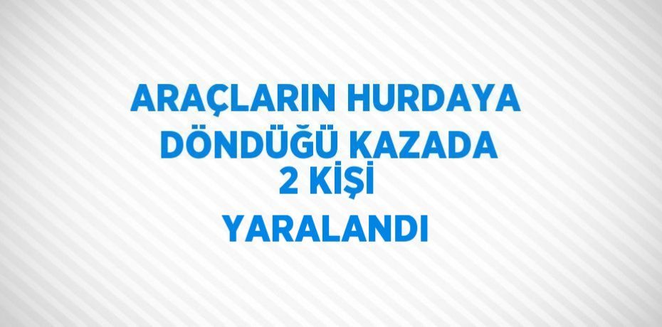 ARAÇLARIN HURDAYA DÖNDÜĞÜ KAZADA 2 KİŞİ YARALANDI