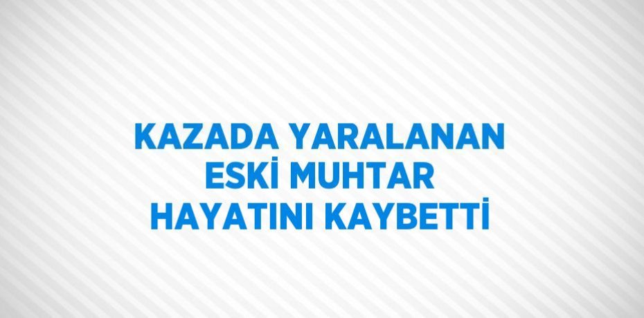 KAZADA YARALANAN ESKİ MUHTAR HAYATINI KAYBETTİ