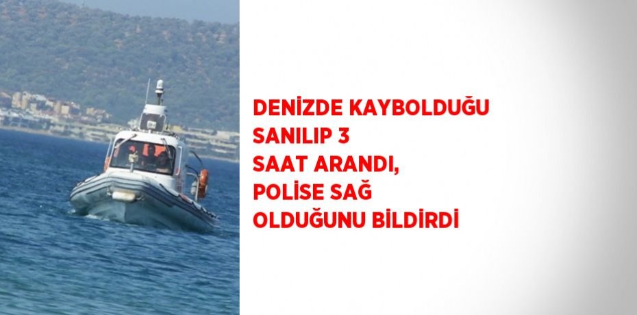 DENİZDE KAYBOLDUĞU SANILIP 3 SAAT ARANDI, POLİSE SAĞ OLDUĞUNU BİLDİRDİ