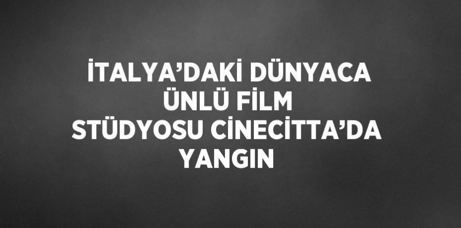 İTALYA’DAKİ DÜNYACA ÜNLÜ FİLM STÜDYOSU CİNECİTTA’DA YANGIN