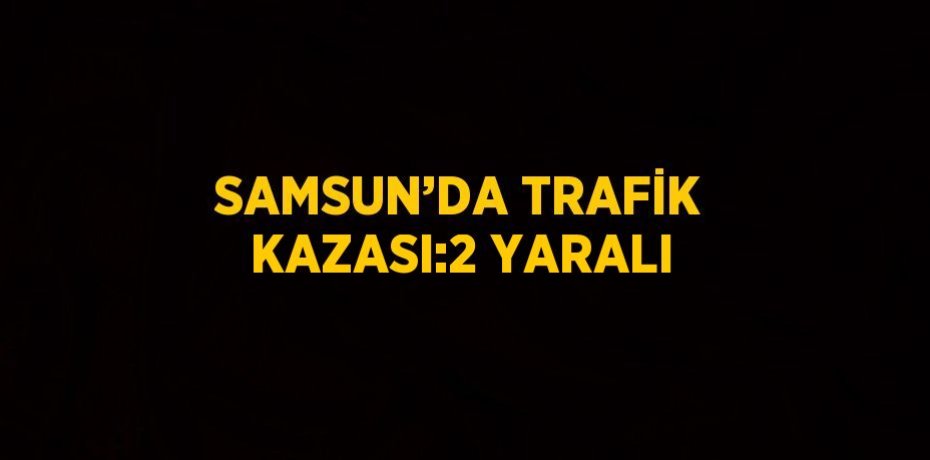 SAMSUN’DA TRAFİK KAZASI:2 YARALI
