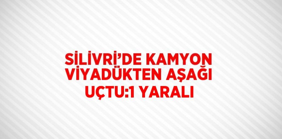 SİLİVRİ’DE KAMYON VİYADÜKTEN AŞAĞI UÇTU:1 YARALI