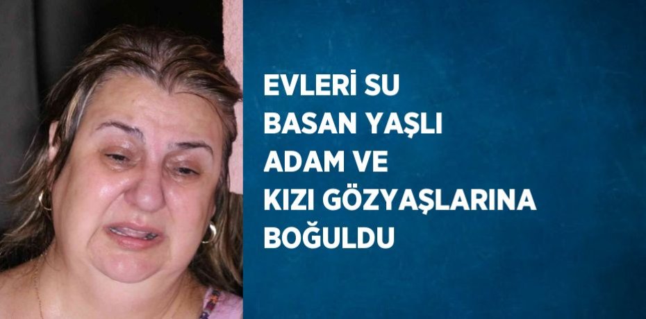 EVLERİ SU BASAN YAŞLI ADAM VE KIZI GÖZYAŞLARINA BOĞULDU