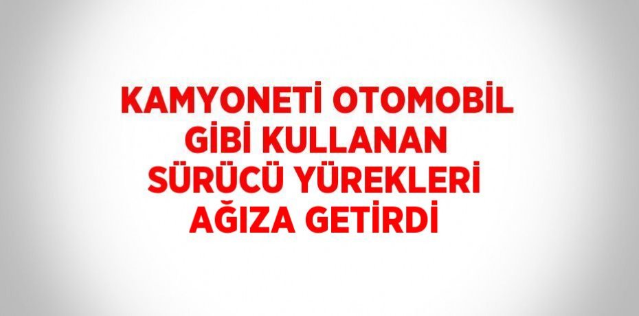 KAMYONETİ OTOMOBİL GİBİ KULLANAN SÜRÜCÜ YÜREKLERİ AĞIZA GETİRDİ