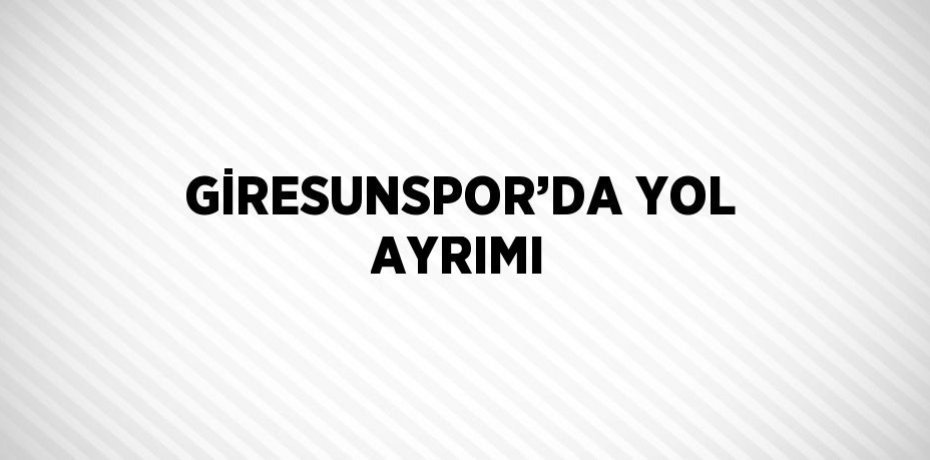 GİRESUNSPOR’DA YOL AYRIMI