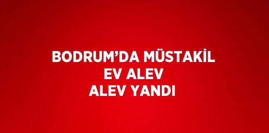BODRUM’DA MÜSTAKİL EV ALEV ALEV YANDI