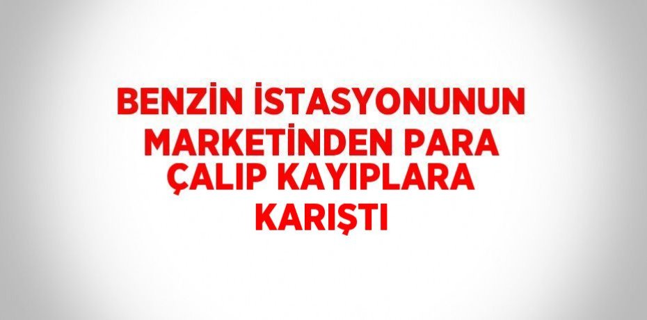 BENZİN İSTASYONUNUN MARKETİNDEN PARA ÇALIP KAYIPLARA KARIŞTI