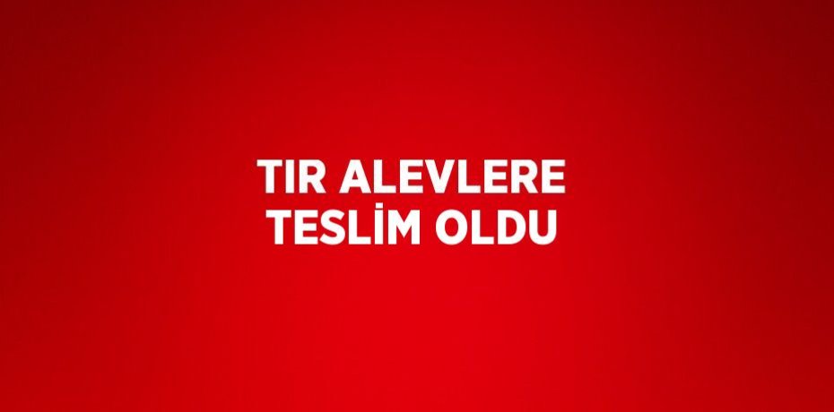 TIR ALEVLERE TESLİM OLDU