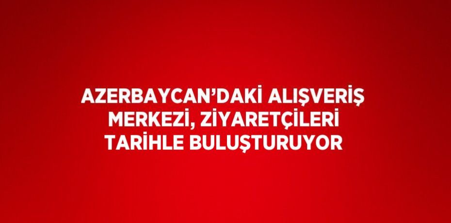 AZERBAYCAN’DAKİ ALIŞVERİŞ MERKEZİ, ZİYARETÇİLERİ TARİHLE BULUŞTURUYOR