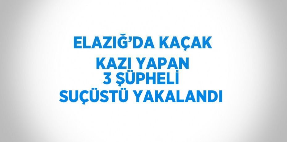 ELAZIĞ’DA KAÇAK KAZI YAPAN 3 ŞÜPHELİ SUÇÜSTÜ YAKALANDI