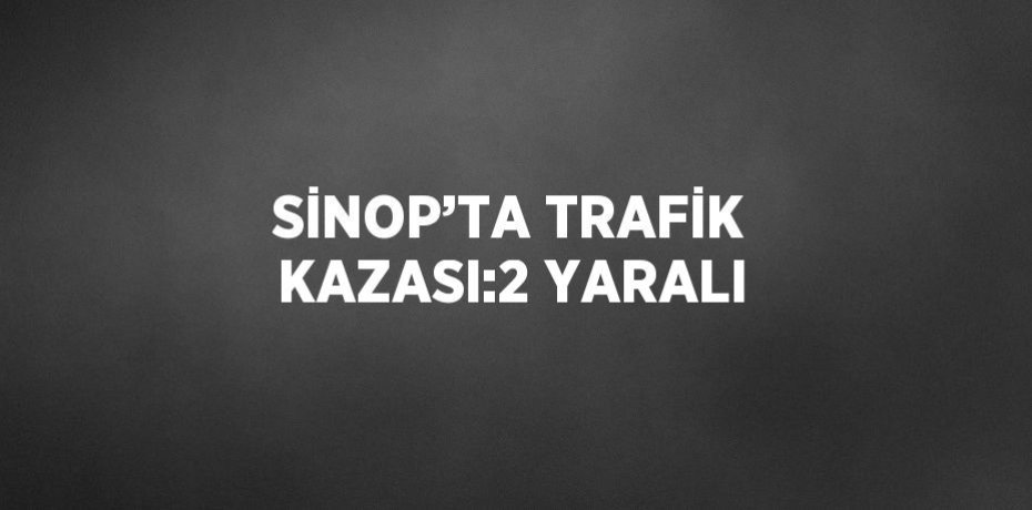SİNOP’TA TRAFİK KAZASI:2 YARALI