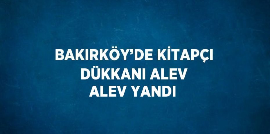 BAKIRKÖY’DE KİTAPÇI DÜKKANI ALEV ALEV YANDI