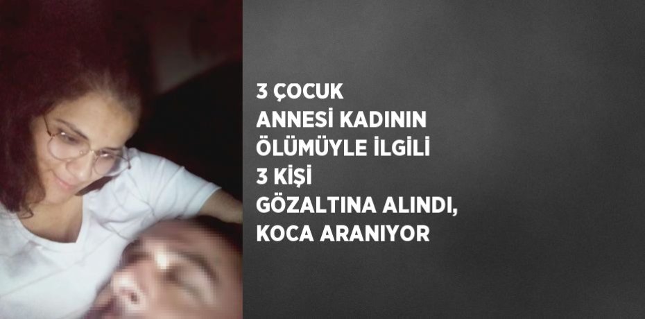 3 ÇOCUK ANNESİ KADININ ÖLÜMÜYLE İLGİLİ 3 KİŞİ GÖZALTINA ALINDI, KOCA ARANIYOR