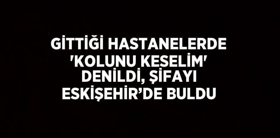 GİTTİĞİ HASTANELERDE 'KOLUNU KESELİM' DENİLDİ, ŞİFAYI ESKİŞEHİR’DE BULDU