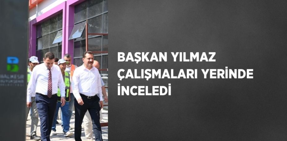 BAŞKAN YILMAZ ÇALIŞMALARI YERİNDE İNCELEDİ