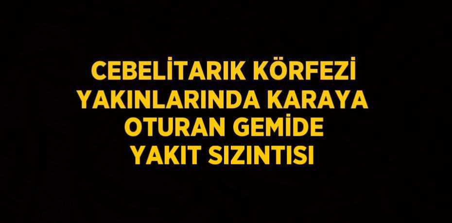 CEBELİTARIK KÖRFEZİ YAKINLARINDA KARAYA OTURAN GEMİDE YAKIT SIZINTISI
