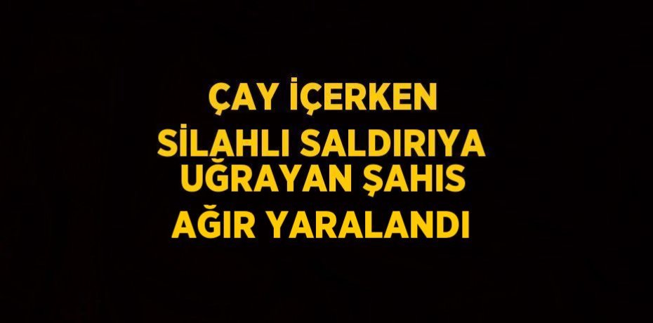ÇAY İÇERKEN SİLAHLI SALDIRIYA UĞRAYAN ŞAHIS AĞIR YARALANDI