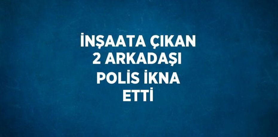 İNŞAATA ÇIKAN 2 ARKADAŞI POLİS İKNA ETTİ