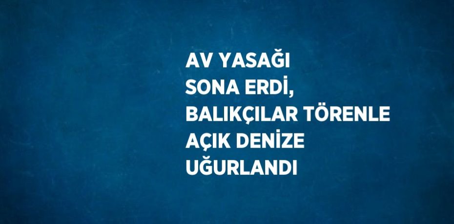 AV YASAĞI SONA ERDİ, BALIKÇILAR TÖRENLE AÇIK DENİZE UĞURLANDI