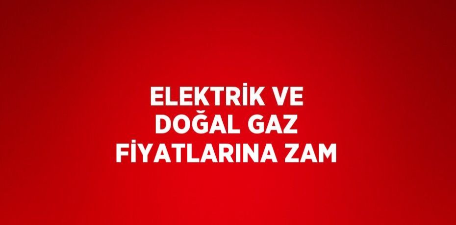ELEKTRİK VE DOĞAL GAZ FİYATLARINA ZAM
