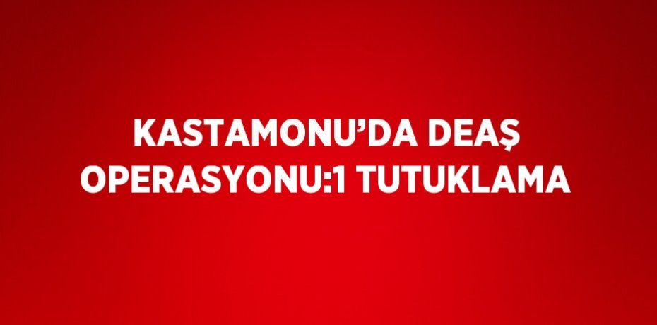KASTAMONU’DA DEAŞ OPERASYONU:1 TUTUKLAMA