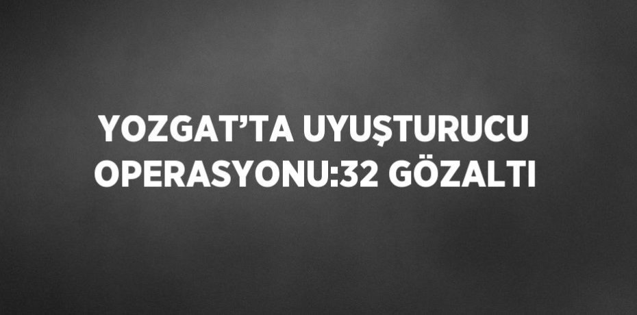YOZGAT’TA UYUŞTURUCU OPERASYONU:32 GÖZALTI
