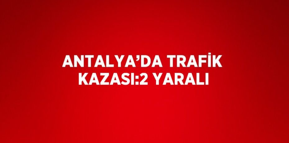ANTALYA’DA TRAFİK KAZASI:2 YARALI