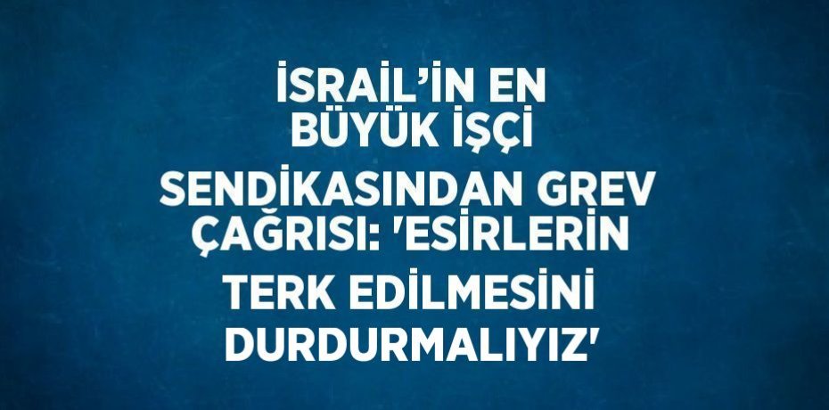 İSRAİL’İN EN BÜYÜK İŞÇİ SENDİKASINDAN GREV ÇAĞRISI: 'ESİRLERİN TERK EDİLMESİNİ DURDURMALIYIZ'
