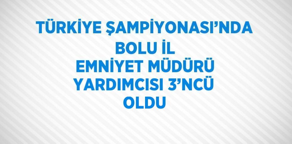 TÜRKİYE ŞAMPİYONASI’NDA BOLU İL EMNİYET MÜDÜRÜ YARDIMCISI 3’NCÜ OLDU