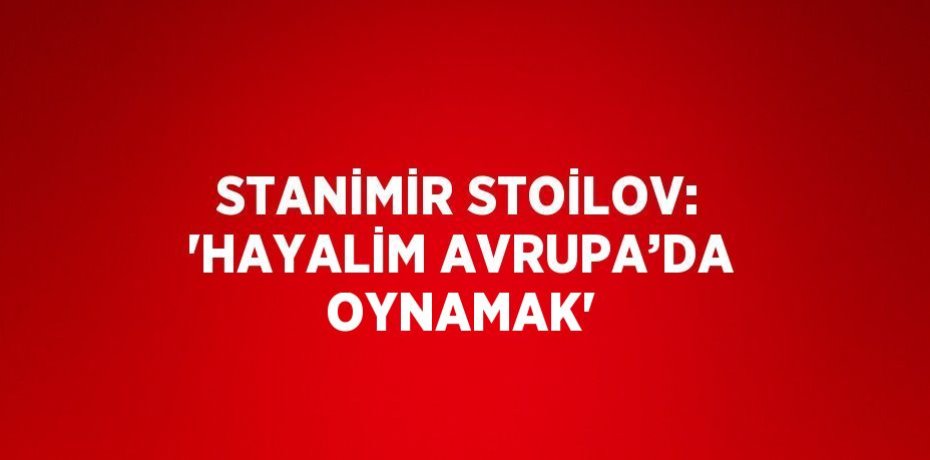 STANİMİR STOİLOV: 'HAYALİM AVRUPA’DA OYNAMAK'