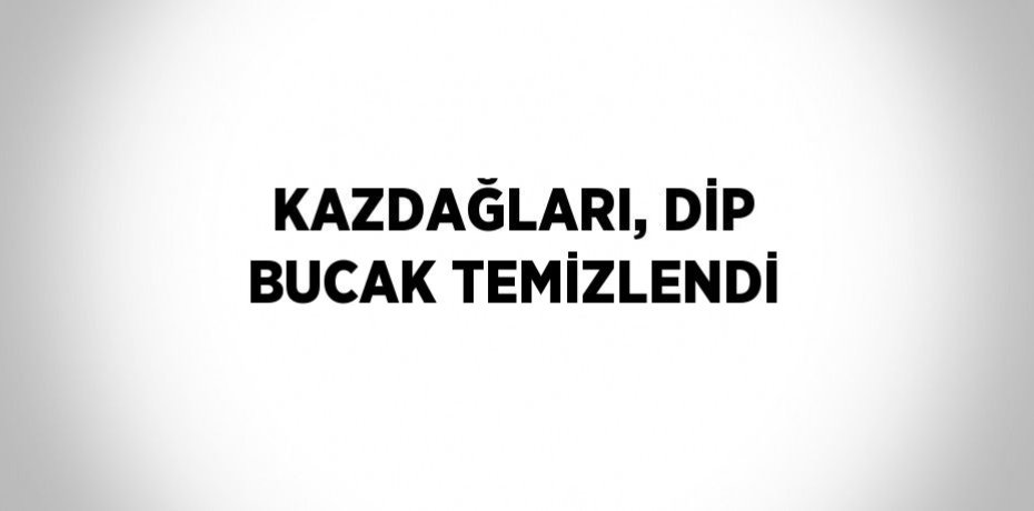 KAZDAĞLARI, DİP BUCAK TEMİZLENDİ