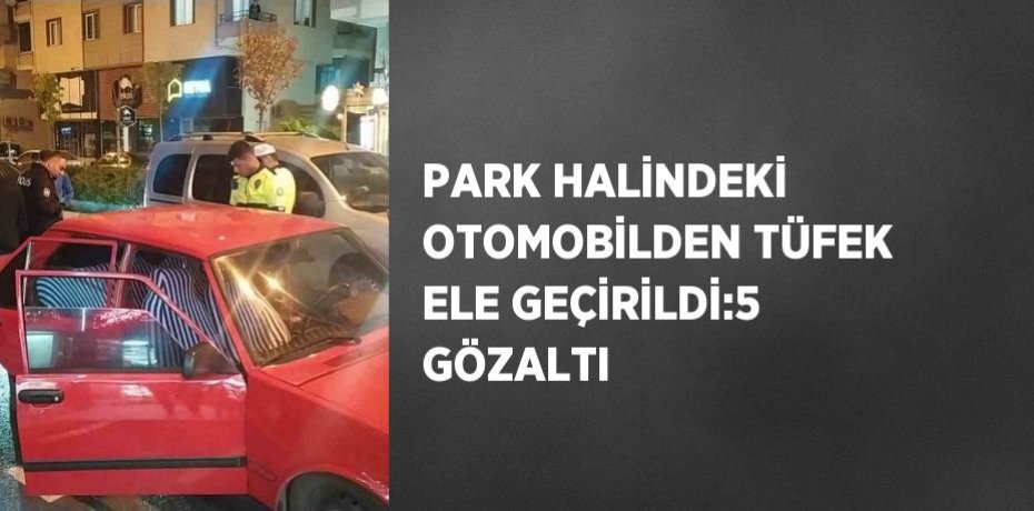 PARK HALİNDEKİ OTOMOBİLDEN TÜFEK ELE GEÇİRİLDİ:5 GÖZALTI