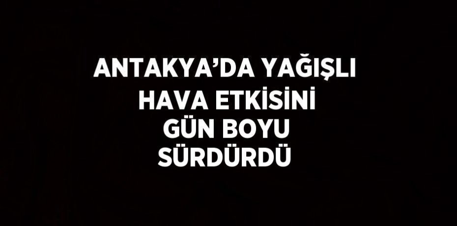 ANTAKYA’DA YAĞIŞLI HAVA ETKİSİNİ GÜN BOYU SÜRDÜRDÜ