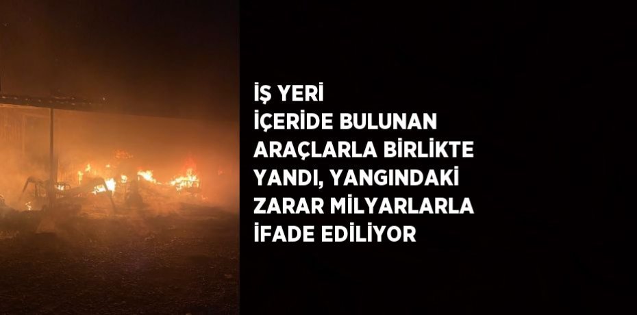 İŞ YERİ İÇERİDE BULUNAN ARAÇLARLA BİRLİKTE YANDI, YANGINDAKİ ZARAR MİLYARLARLA İFADE EDİLİYOR