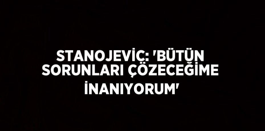 STANOJEVİC: 'BÜTÜN SORUNLARI ÇÖZECEĞİME İNANIYORUM'