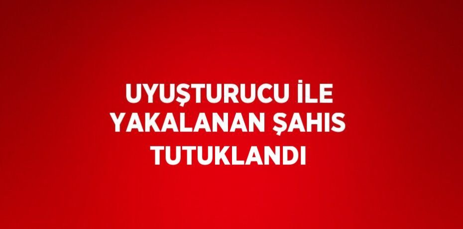UYUŞTURUCU İLE YAKALANAN ŞAHIS TUTUKLANDI