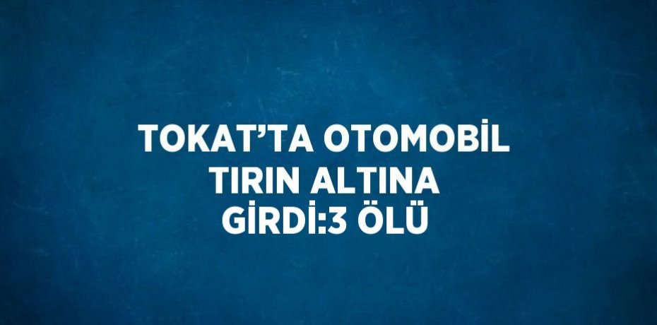 TOKAT’TA OTOMOBİL TIRIN ALTINA GİRDİ:3 ÖLÜ