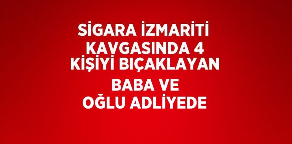 SİGARA İZMARİTİ KAVGASINDA 4 KİŞİYİ BIÇAKLAYAN BABA VE OĞLU ADLİYEDE