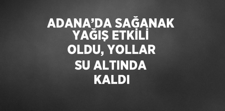 ADANA’DA SAĞANAK YAĞIŞ ETKİLİ OLDU, YOLLAR SU ALTINDA KALDI