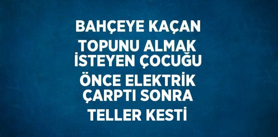 BAHÇEYE KAÇAN TOPUNU ALMAK İSTEYEN ÇOCUĞU ÖNCE ELEKTRİK ÇARPTI SONRA TELLER KESTİ