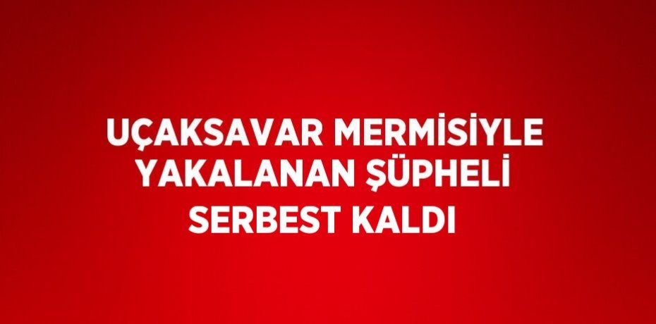 UÇAKSAVAR MERMİSİYLE YAKALANAN ŞÜPHELİ SERBEST KALDI