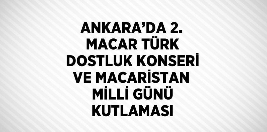 ANKARA’DA 2. MACAR TÜRK DOSTLUK KONSERİ VE MACARİSTAN MİLLİ GÜNÜ KUTLAMASI