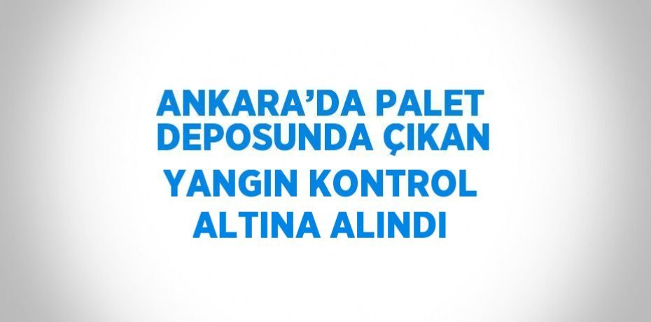 ANKARA’DA PALET DEPOSUNDA ÇIKAN YANGIN KONTROL ALTINA ALINDI
