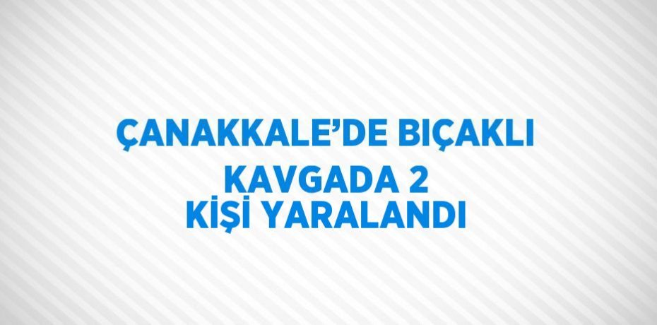 ÇANAKKALE’DE BIÇAKLI KAVGADA 2 KİŞİ YARALANDI