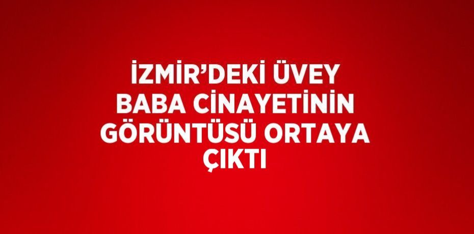 İZMİR’DEKİ ÜVEY BABA CİNAYETİNİN GÖRÜNTÜSÜ ORTAYA ÇIKTI