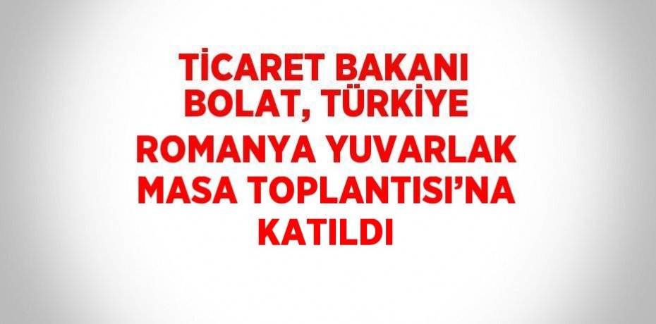 TİCARET BAKANI BOLAT, TÜRKİYE ROMANYA YUVARLAK MASA TOPLANTISI’NA KATILDI