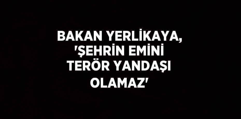 BAKAN YERLİKAYA, 'ŞEHRİN EMİNİ TERÖR YANDAŞI OLAMAZ'