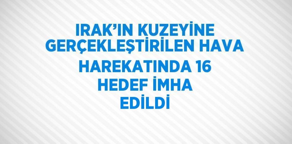 IRAK’IN KUZEYİNE GERÇEKLEŞTİRİLEN HAVA HAREKATINDA 16 HEDEF İMHA EDİLDİ