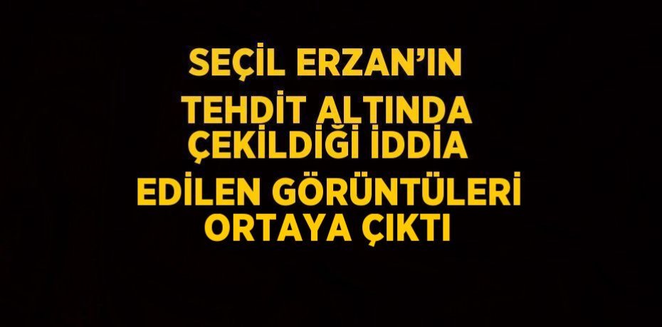SEÇİL ERZAN’IN TEHDİT ALTINDA ÇEKİLDİĞİ İDDİA EDİLEN GÖRÜNTÜLERİ ORTAYA ÇIKTI